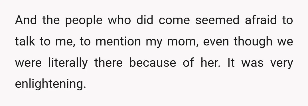 And the people who did come seemed afraid to talk to me, to mention my mom, even though we were literally there because of her. It was very enlightening.