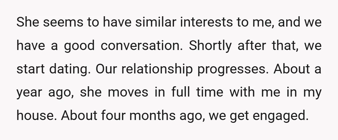 She seems to have similar interests to me, and we have a good conversation. Shortly after that, we start dating. Our relationship progresses. About a year ago, she moves in...