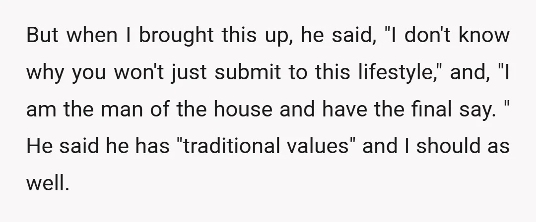But when I brought this up, he said, "I don't know why you won't just submit to this lifestyle," and, "I am the man of the house and have the...