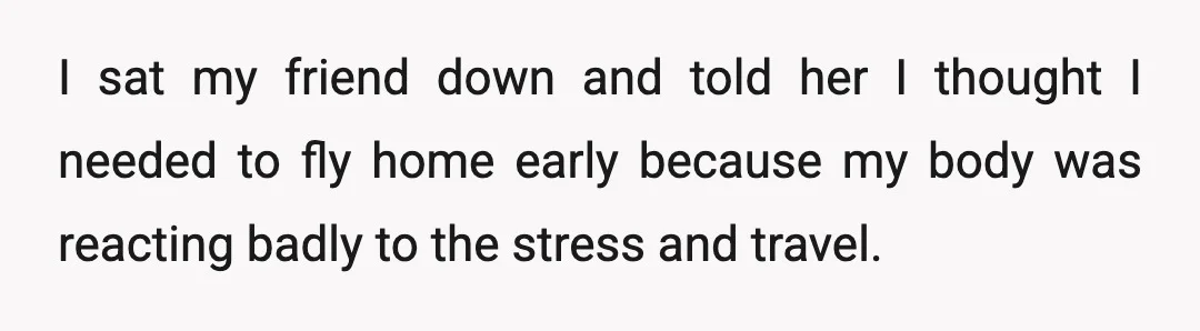I sat my friend down and told her I thought I needed to fly home early because my body was reacting badly to the stress and travel.