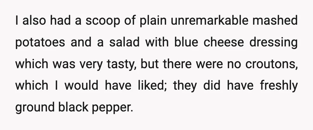 I also had a scoop of plain unremarkable mashed potatoes and a salad with blue cheese dressing which was very tasty, but there were no croutons, which I would have...