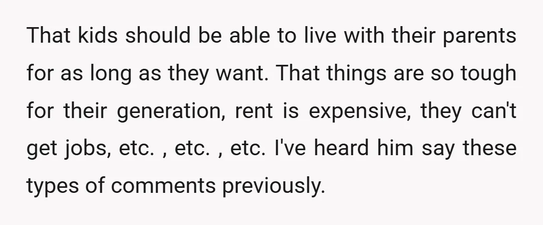 That kids should be able to live with their parents for as long as they want. That things are so tough for their generation, rent is expensive, they can't get...