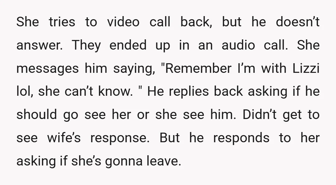 She tries to video call back, but he doesn’t answer. They ended up in an audio call. She messages him saying, "Remember I’m with Lizzi lol, she can’t know. "...