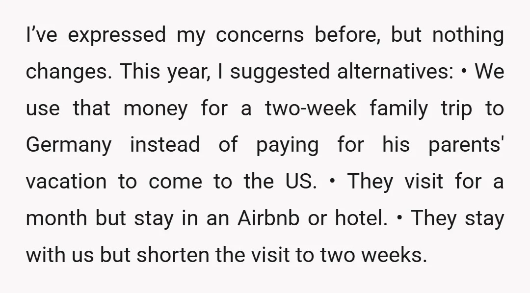 I’ve expressed my concerns before, but nothing changes. This year, I suggested alternatives: • We use that money for a two-week family trip to Germany instead of paying for his...