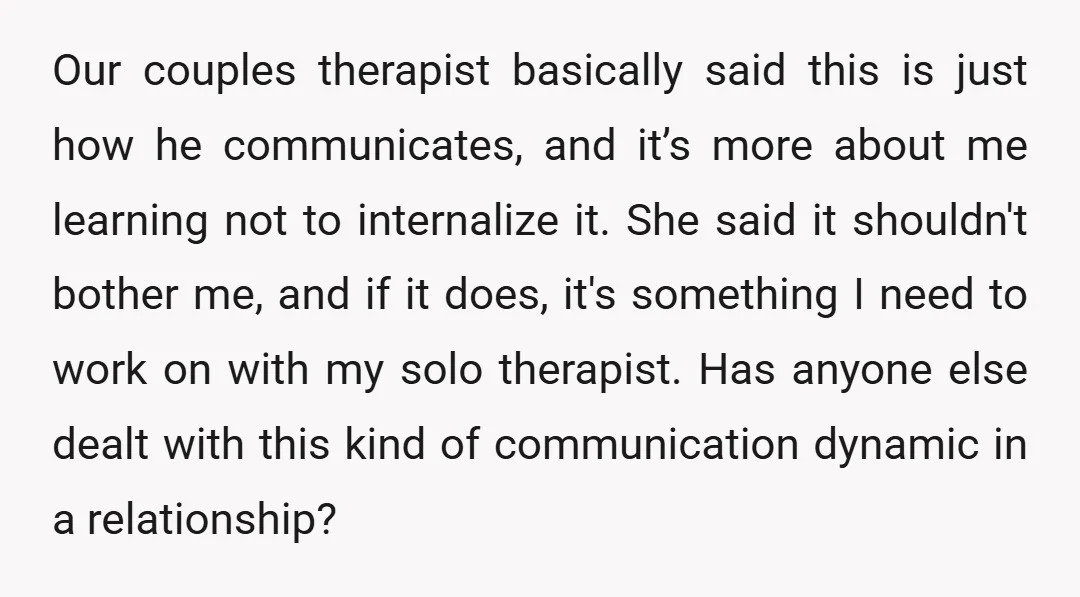 Our couples therapist basically said this is just how he communicates, and it’s more about me learning not to internalize it. She said it shouldn't bother me, and if it...