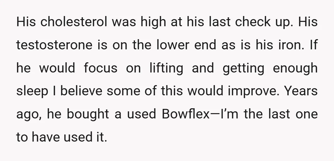 His cholesterol was high at his last check up. His testosterone is on the lower end as is his iron. If he would focus on lifting and getting enough sleep...