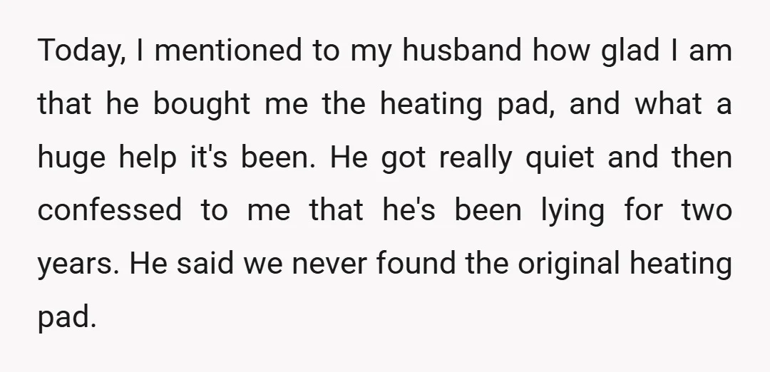 Today, I mentioned to my husband how glad I am that he bought me the heating pad, and what a huge help it's been. He got really quiet and then...