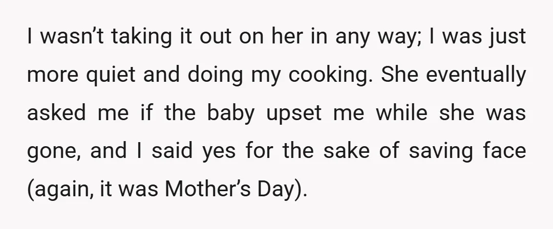 I wasn’t taking it out on her in any way; I was just more quiet and doing my cooking. She eventually asked me if the baby upset me while she...