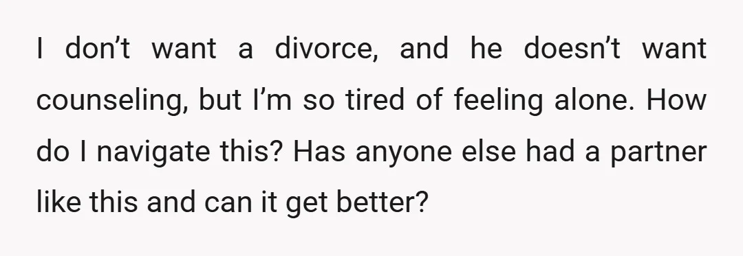 I don’t want a divorce, and he doesn’t want counseling, but I’m so tired of feeling alone. How do I navigate this? Has anyone else had a partner like this...