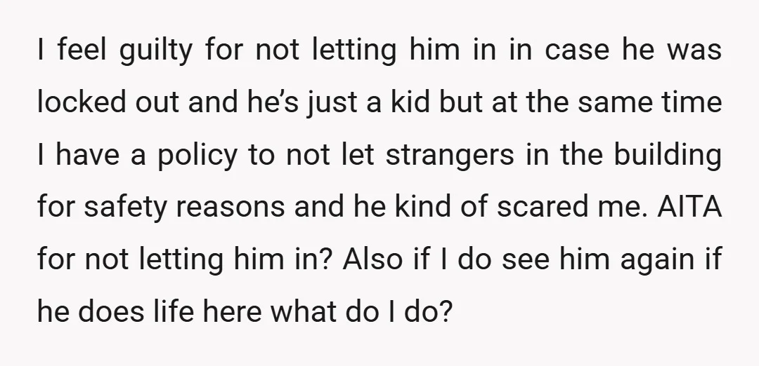 I feel guilty for not letting him in in case he was locked out and he’s just a kid but at the same time I have a policy to not...