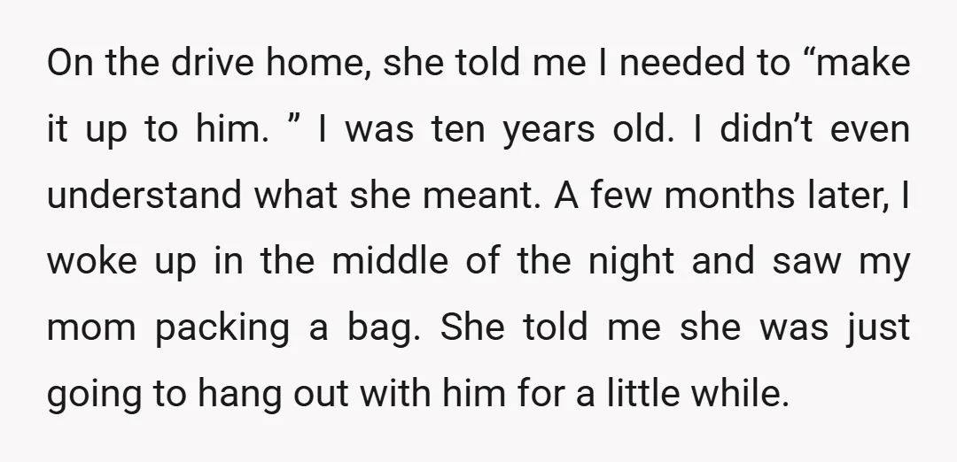 On the drive home, she told me I needed to “make it up to him. ” I was ten years old. I didn’t even understand what she meant. A few...