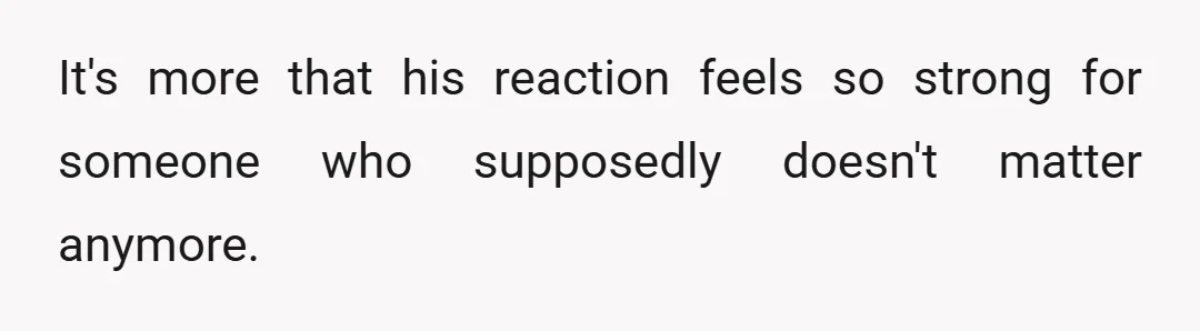 It's more that his reaction feels so strong for someone who supposedly doesn't matter anymore.