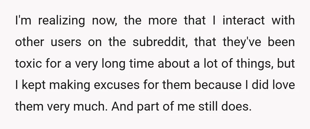 I'm realizing now, the more that I interact with other users on the subreddit, that they've been toxic for a very long time about a lot of things, but I...