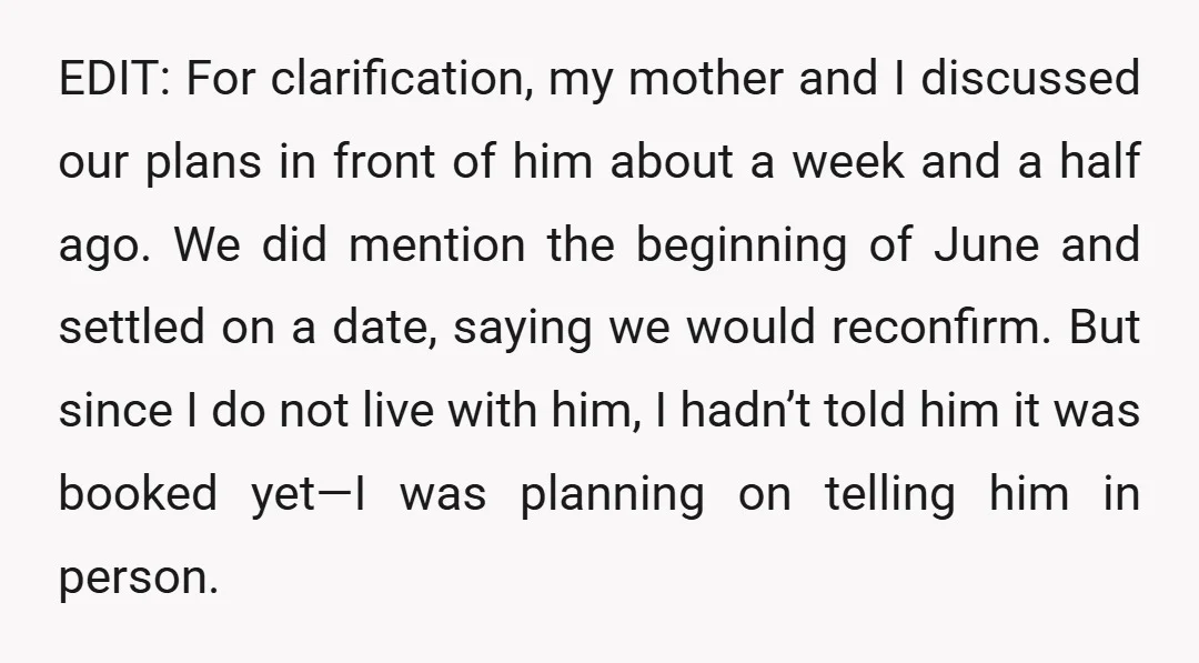 EDIT: For clarification, my mother and I discussed our plans in front of him about a week and a half ago. We did mention the beginning of June and settled...