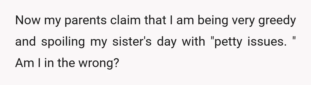 Now my parents claim that I am being very greedy and spoiling my sister's day with "petty issues. " Am I in the wrong?