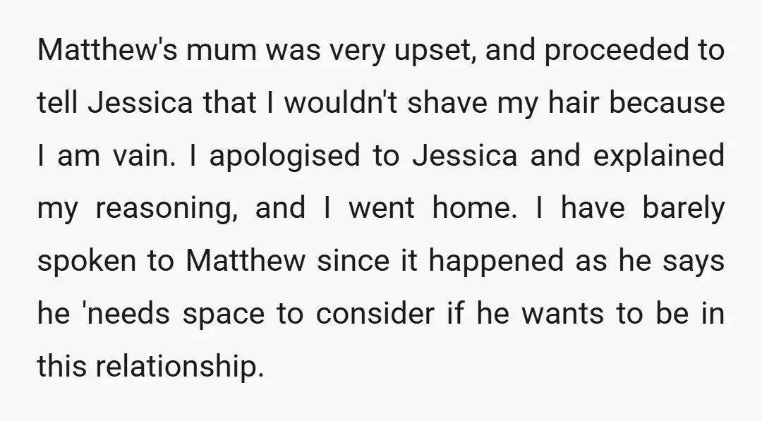 Matthew's mum was very upset, and proceeded to tell Jessica that I wouldn't shave my hair because I am vain. I apologised to Jessica and explained my reasoning, and I...