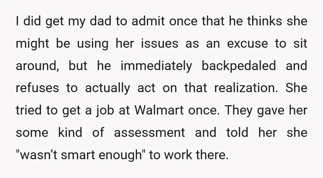 I did get my dad to admit once that he thinks she might be using her issues as an excuse to sit around, but he immediately backpedaled and refuses to...