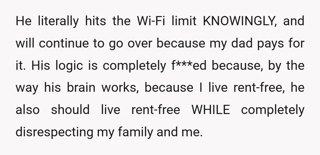 He literally hits the Wi-Fi limit KNOWINGLY, and will continue to go over because my dad pays for it. His logic is completely f***ed because, by the way his brain...