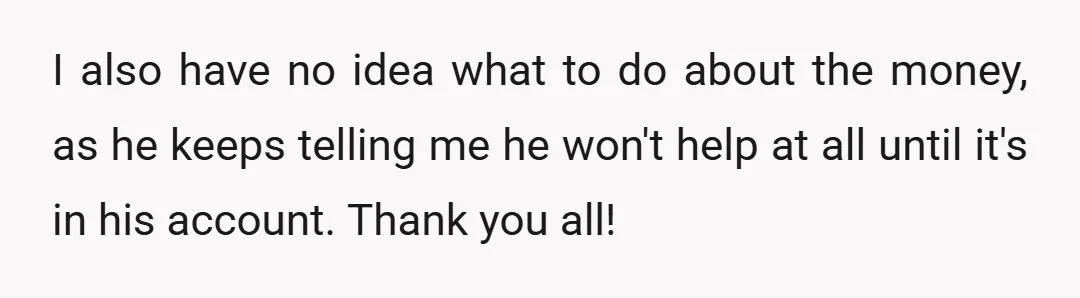 I also have no idea what to do about the money, as he keeps telling me he won't help at all until it's in his account. Thank you all!