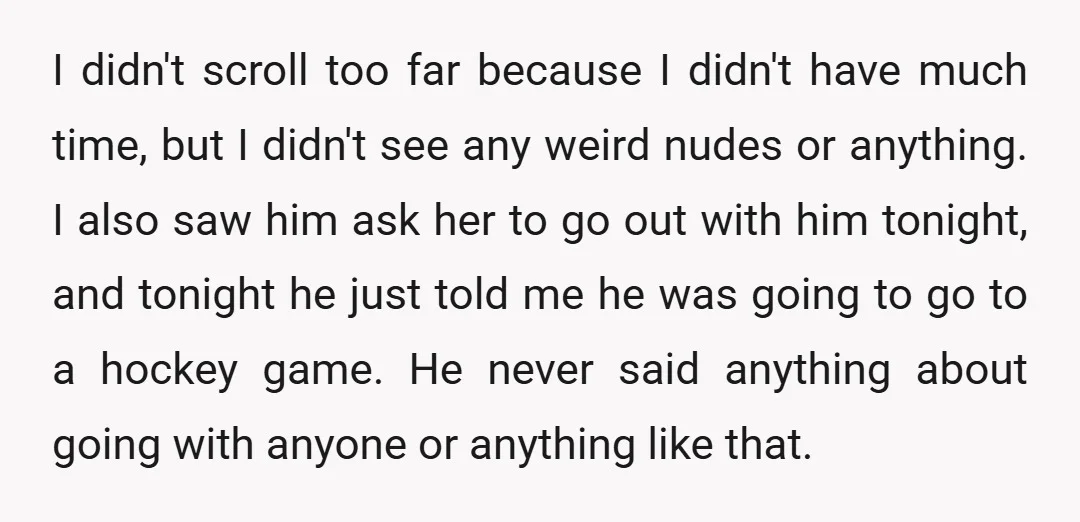 I didn't scroll too far because I didn't have much time, but I didn't see any weird nudes or anything. I also saw him ask her to go out with...