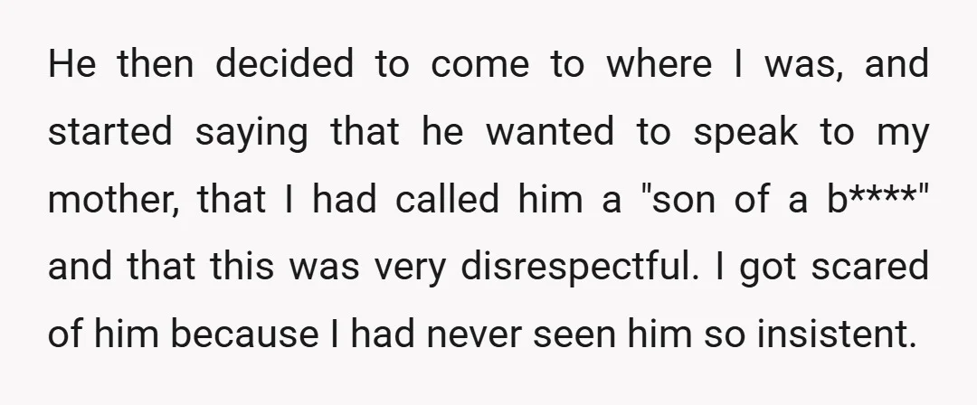 He then decided to come to where I was, and started saying that he wanted to speak to my mother, that I had called him a "son of a b****"...