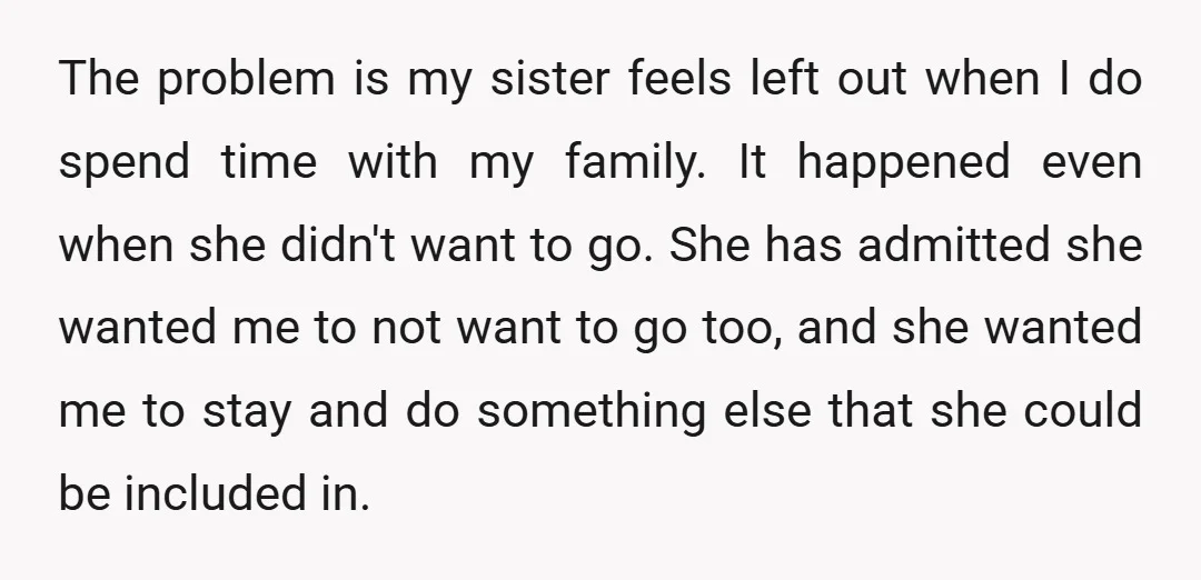 The problem is my sister feels left out when I do spend time with my family. It happened even when she didn't want to go. She has admitted she wanted...