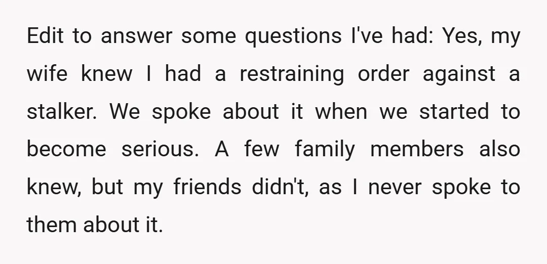Edit to answer some questions I've had: Yes, my wife knew I had a restraining order against a stalker. We spoke about it when we started to become serious. A...