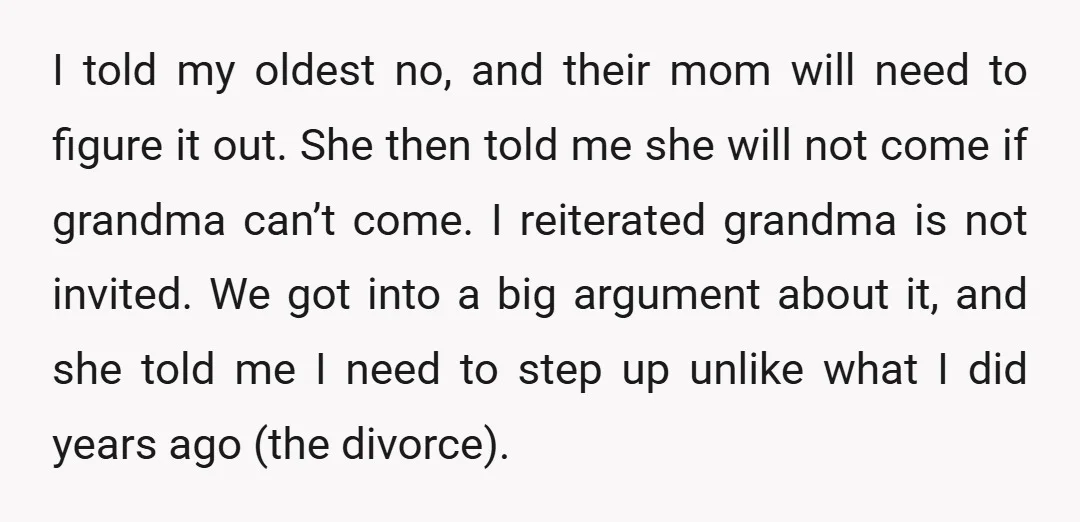 I told my oldest no, and their mom will need to figure it out. She then told me she will not come if grandma can’t come. I reiterated grandma is...