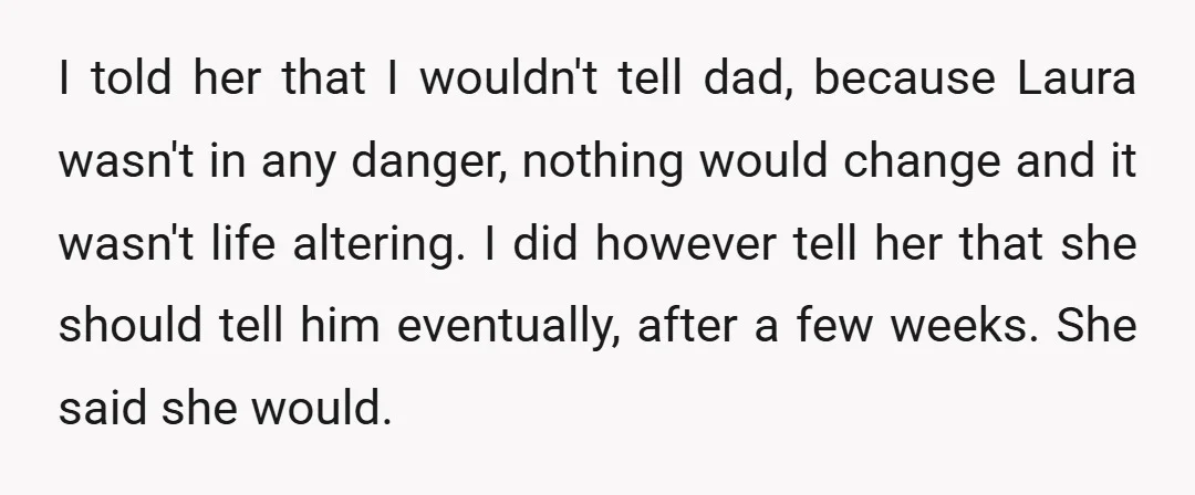 I told her that I wouldn't tell dad, because Laura wasn't in any danger, nothing would change and it wasn't life altering. I did however tell her that she should...