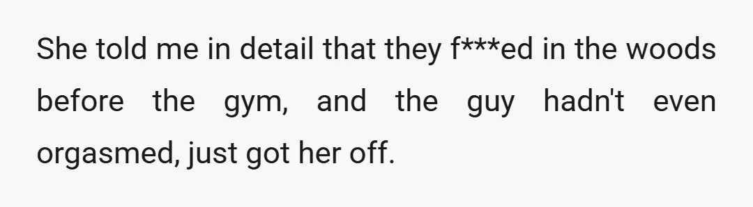 She told me in detail that they f***ed in the woods before the gym, and the guy hadn't even orgasmed, just got her off.