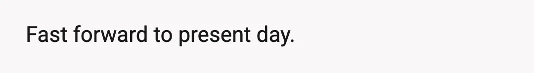 Fast forward to present day.