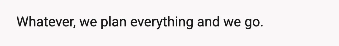 Whatever, we plan everything and we go.