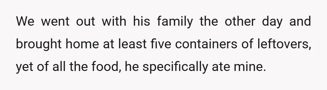 We went out with his family the other day and brought home at least five containers of leftovers, yet of all the food, he specifically ate mine.