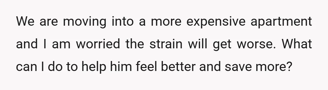 We are moving into a more expensive apartment and I am worried the strain will get worse. What can I do to help him feel better and save more?