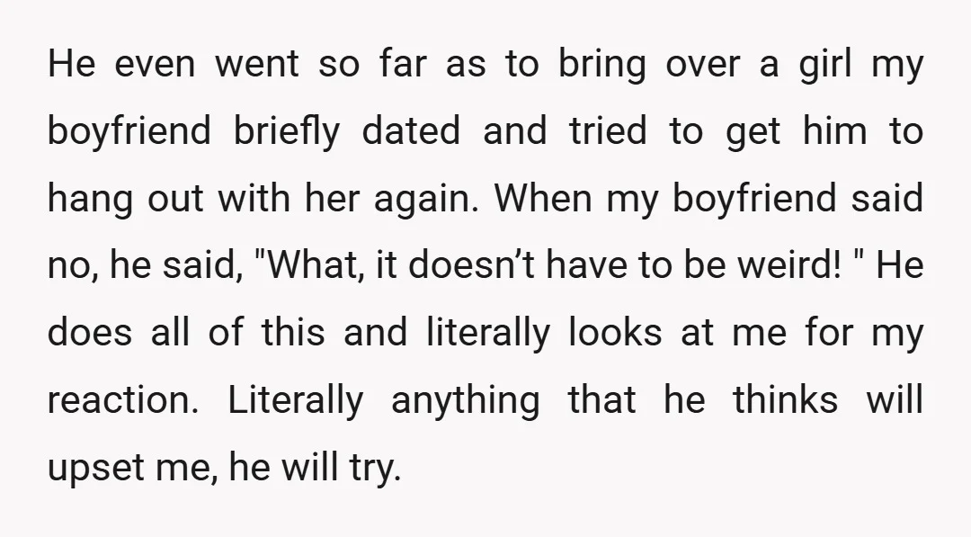 He even went so far as to bring over a girl my boyfriend briefly dated and tried to get him to hang out with her again. When my boyfriend said...