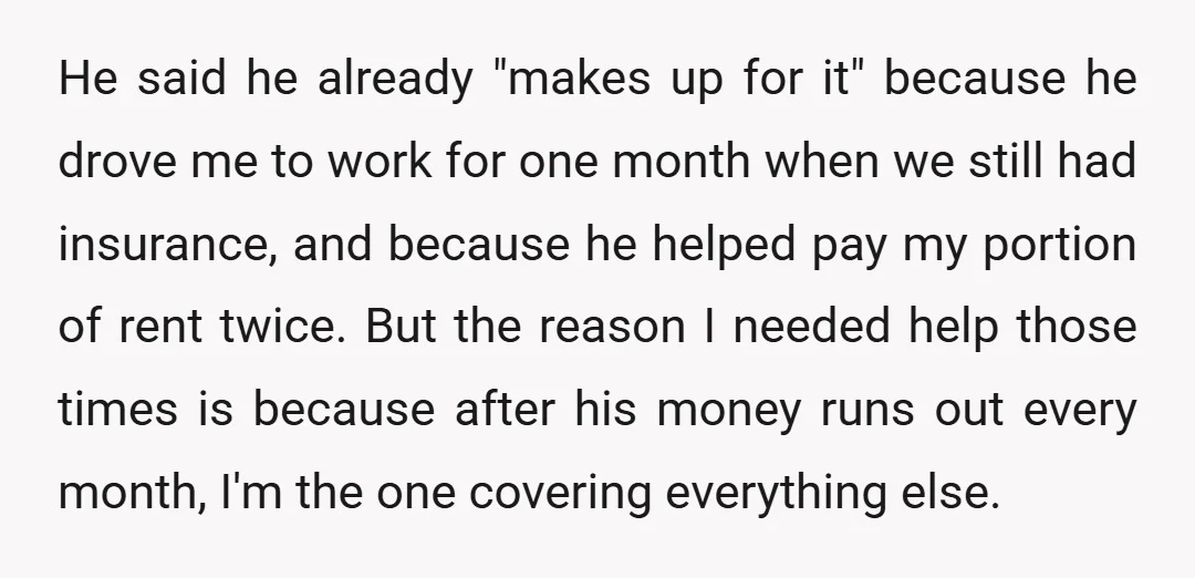 He said he already "makes up for it" because he drove me to work for one month when we still had insurance, and because he helped pay my portion of...