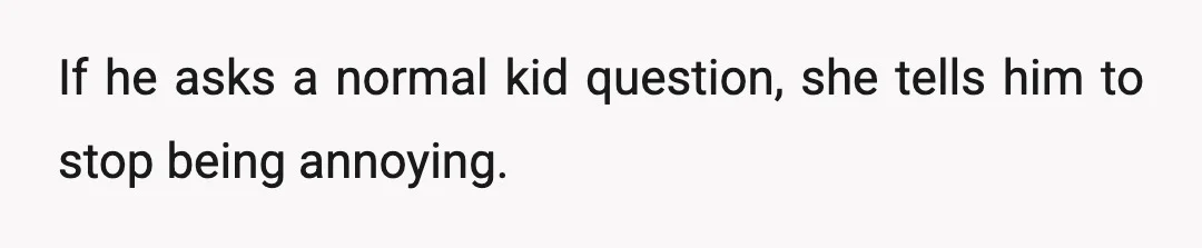 If he asks a normal kid question, she tells him to stop being annoying.