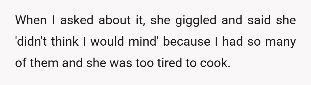 When I asked about it, she giggled and said she 'didn't think I would mind' because I had so many of them and she was too tired to cook.
