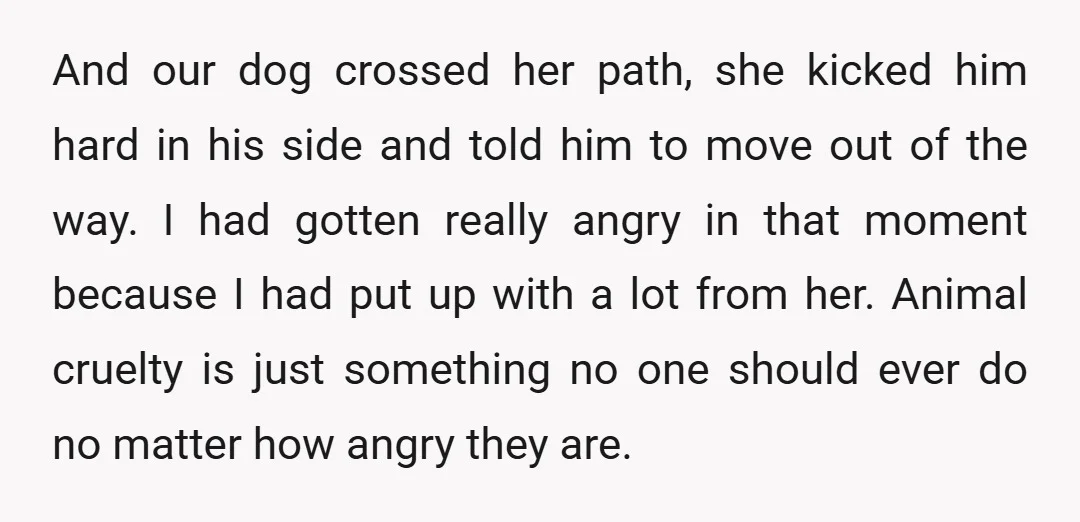 And our dog crossed her path, she kicked him hard in his side and told him to move out of the way. I had gotten really angry in that moment...