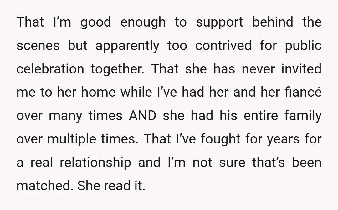 That I’m good enough to support behind the scenes but apparently too contrived for public celebration together. That she has never invited me to her home while I’ve had her...