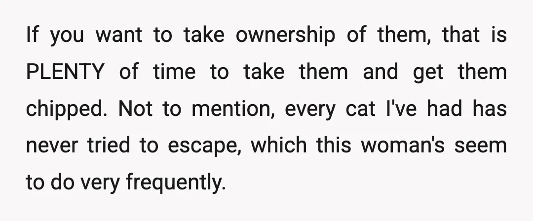 If you want to take ownership of them, that is PLENTY of time to take them and get them chipped. Not to mention, every cat I've had has never tried...