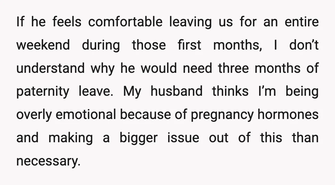 If he feels comfortable leaving us for an entire weekend during those first months, I don’t understand why he would need three months of paternity leave. My husband thinks I’m...