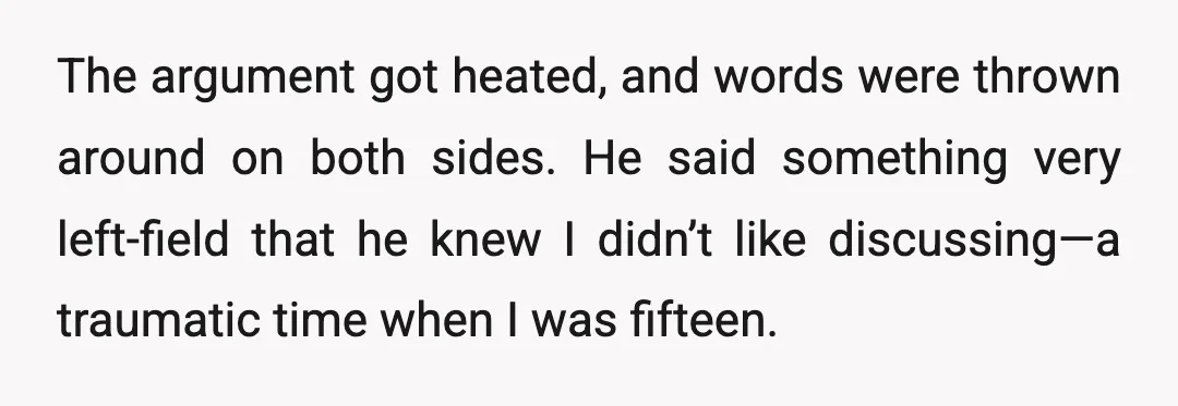 The argument got heated, and words were thrown around on both sides. He said something very left-field that he knew I didn’t like discussing—a traumatic time when I was fifteen.