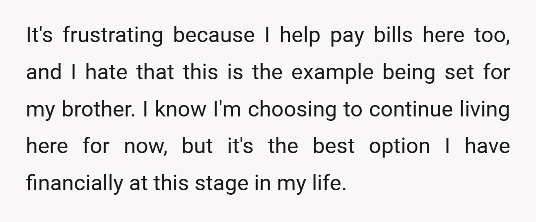 It's frustrating because I help pay bills here too, and I hate that this is the example being set for my brother. I know I'm choosing to continue living here...