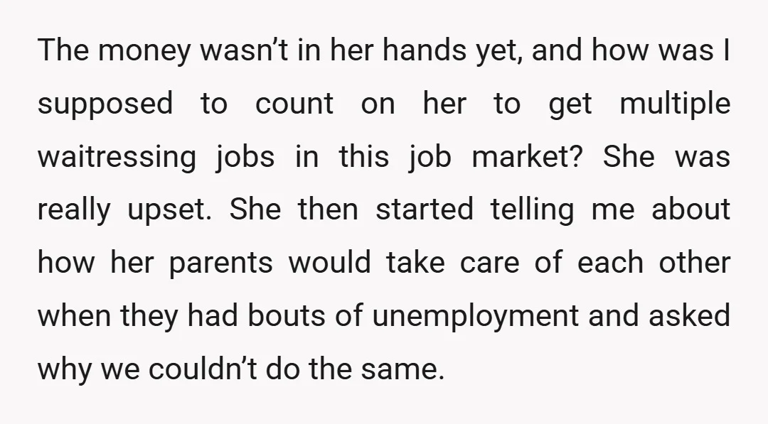 The money wasn’t in her hands yet, and how was I supposed to count on her to get multiple waitressing jobs in this job market? She was really upset. She...