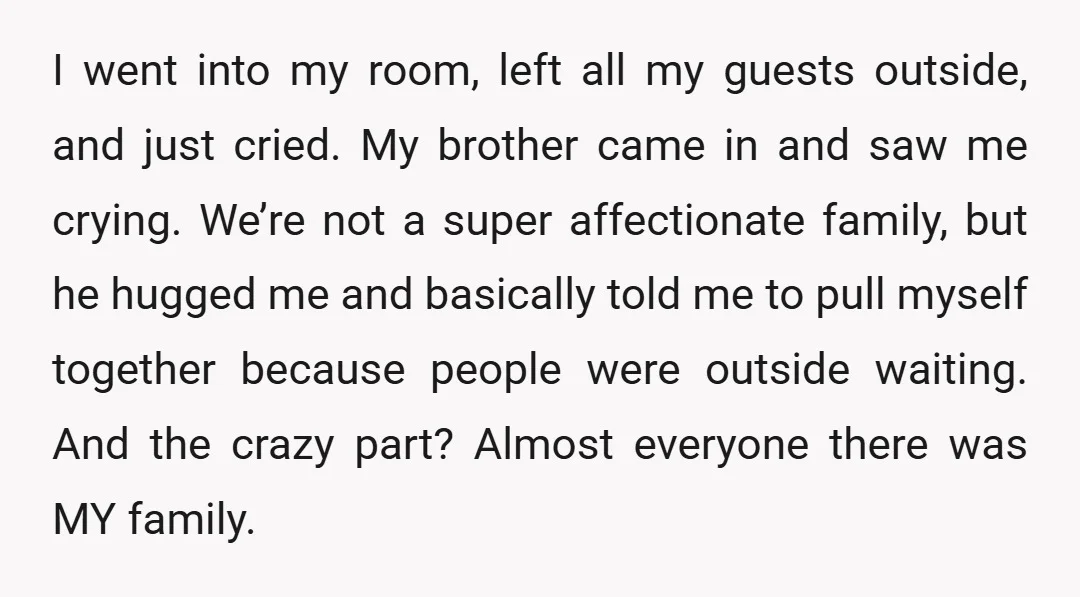 I went into my room, left all my guests outside, and just cried. My brother came in and saw me crying. We’re not a super affectionate family, but he hugged...
