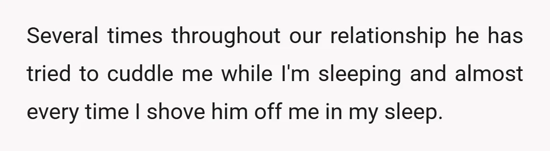 Several times throughout our relationship he has tried to cuddle me while I'm sleeping and almost every time I shove him off me in my sleep.