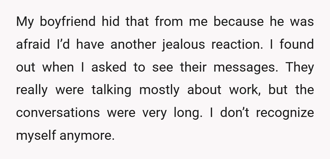 My boyfriend hid that from me because he was afraid I’d have another jealous reaction. I found out when I asked to see their messages. They really were talking mostly...