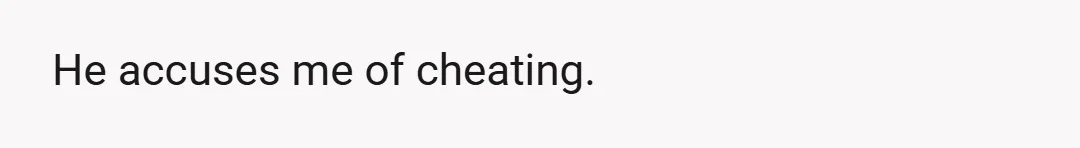 He accuses me of cheating.