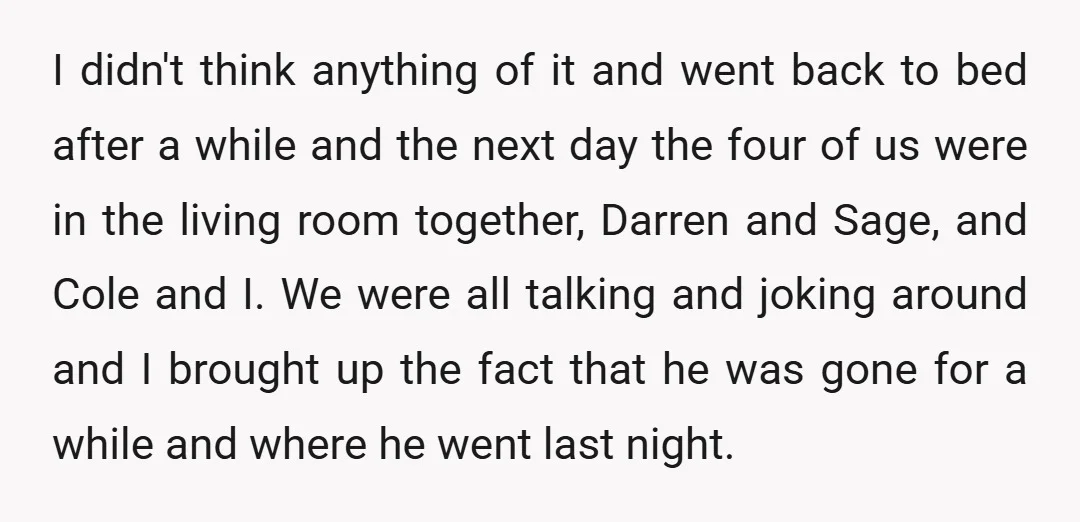 I didn't think anything of it and went back to bed after a while and the next day the four of us were in the living room together, Darren and...